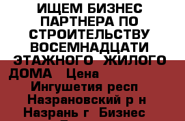 ИЩЕМ БИЗНЕС ПАРТНЕРА ПО СТРОИТЕЛЬСТВУ ВОСЕМНАДЦАТИ ЭТАЖНОГО  ЖИЛОГО ДОМА › Цена ­ 30 000 000 - Ингушетия респ., Назрановский р-н, Назрань г. Бизнес » Другое   